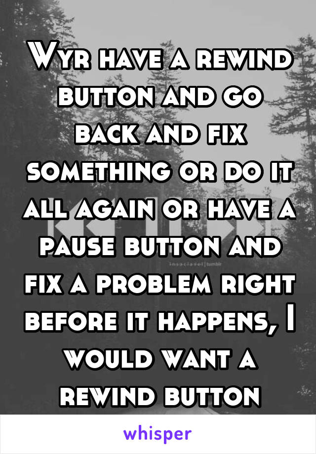 Wyr have a rewind button and go back and fix something or do it all again or have a pause button and fix a problem right before it happens, I would want a rewind button