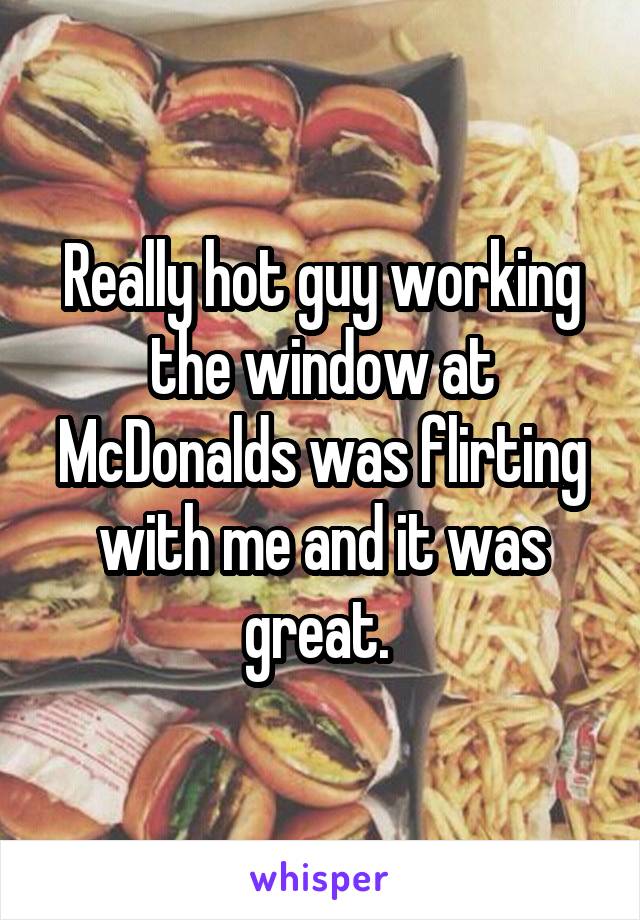 Really hot guy working the window at McDonalds was flirting with me and it was great. 