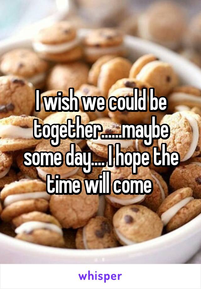 I wish we could be together......maybe some day.... I hope the time will come 