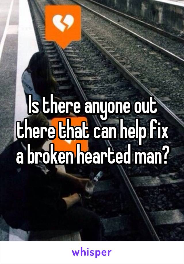 Is there anyone out there that can help fix a broken hearted man?