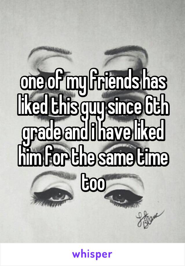 one of my friends has liked this guy since 6th grade and i have liked him for the same time too