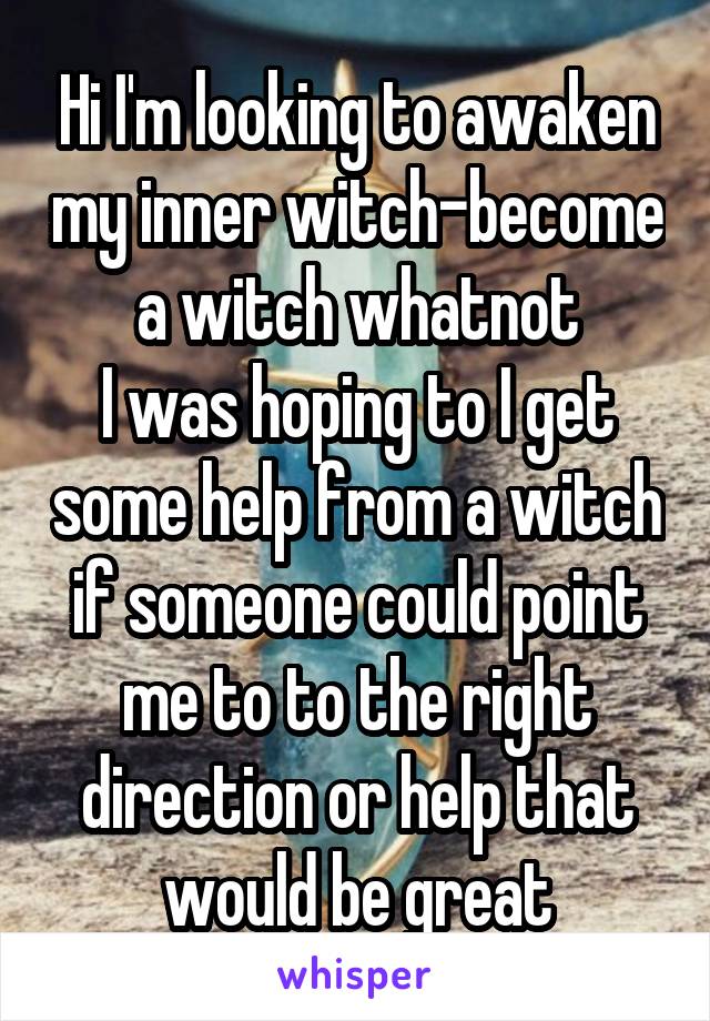 Hi I'm looking to awaken my inner witch-become a witch whatnot
I was hoping to I get some help from a witch if someone could point me to to the right direction or help that would be great