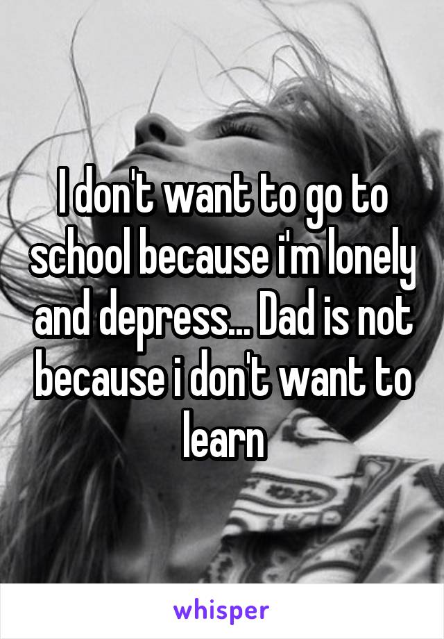 I don't want to go to school because i'm lonely and depress... Dad is not because i don't want to learn