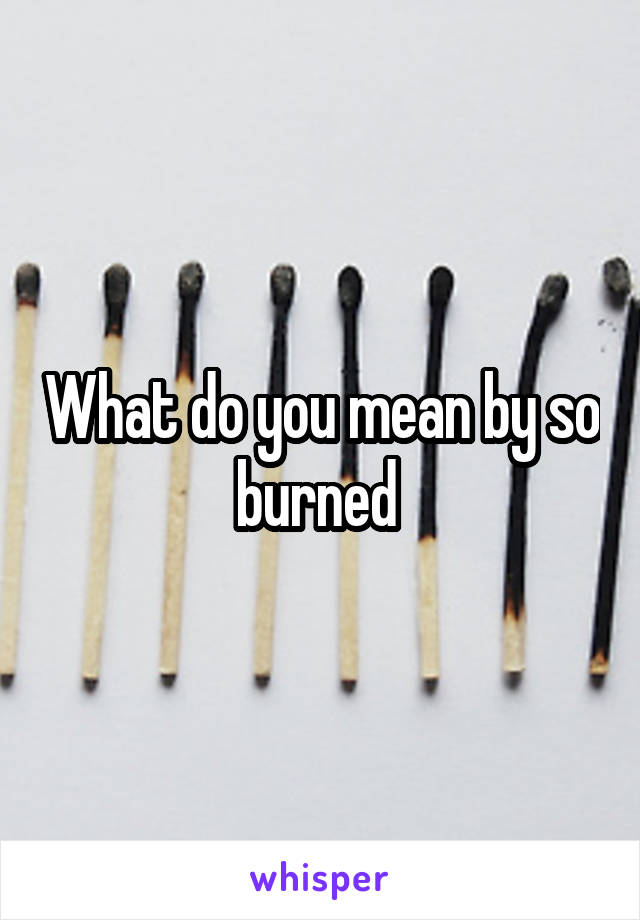 What do you mean by so burned 