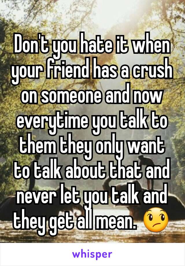 Don't you hate it when your friend has a crush on someone and now everytime you talk to them they only want to talk about that and never let you talk and they get all mean. 😞