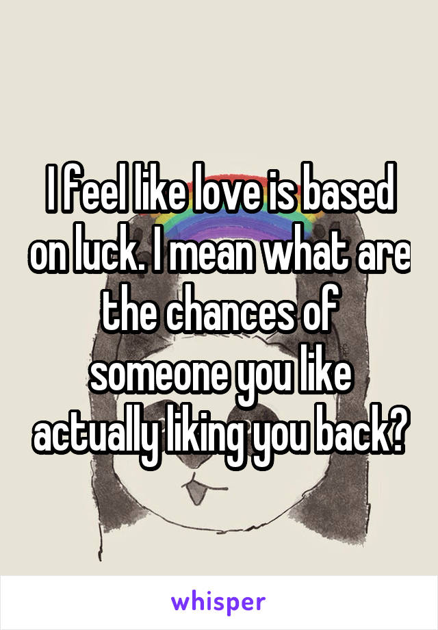 I feel like love is based on luck. I mean what are the chances of someone you like actually liking you back?