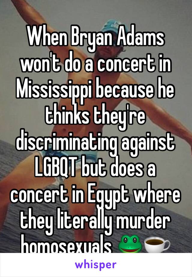 When Bryan Adams won't do a concert in Mississippi because he thinks they're discriminating against LGBQT but does a concert in Egypt where they literally murder homosexuals 🐸☕️