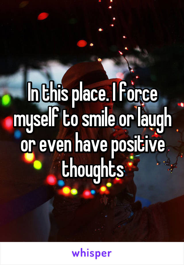 In this place. I force myself to smile or laugh or even have positive thoughts