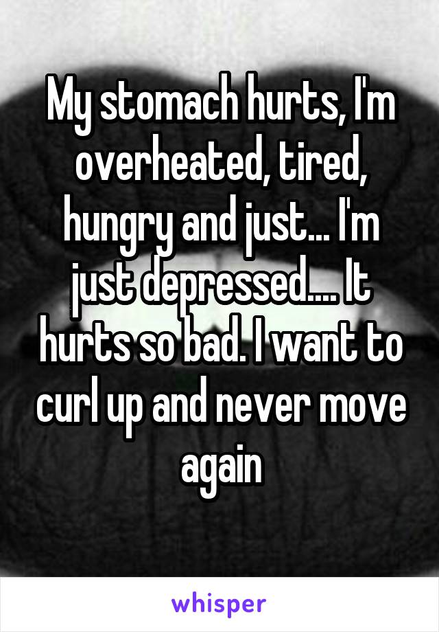 My stomach hurts, I'm overheated, tired, hungry and just... I'm just depressed.... It hurts so bad. I want to curl up and never move again
