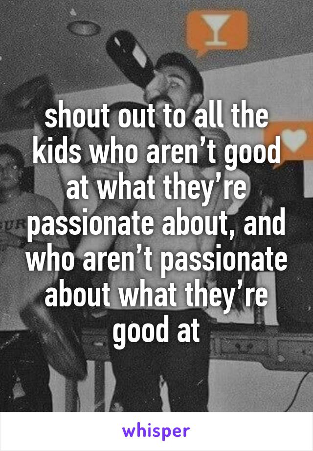 shout out to all the kids who aren’t good at what they’re passionate about, and who aren’t passionate about what they’re good at