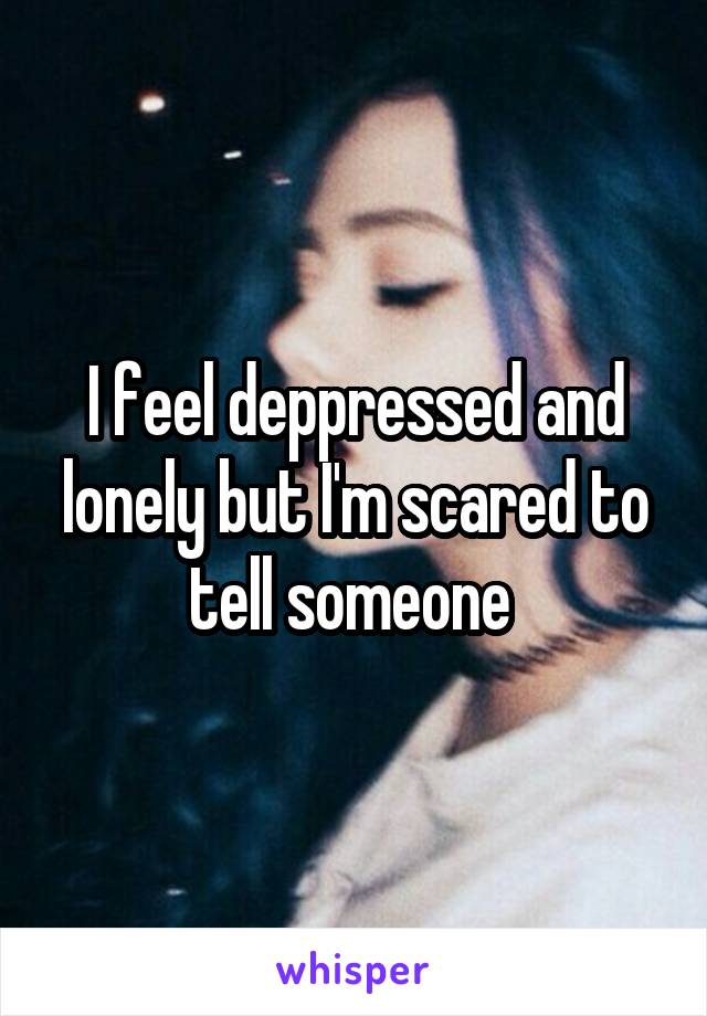 I feel deppressed and lonely but I'm scared to tell someone 