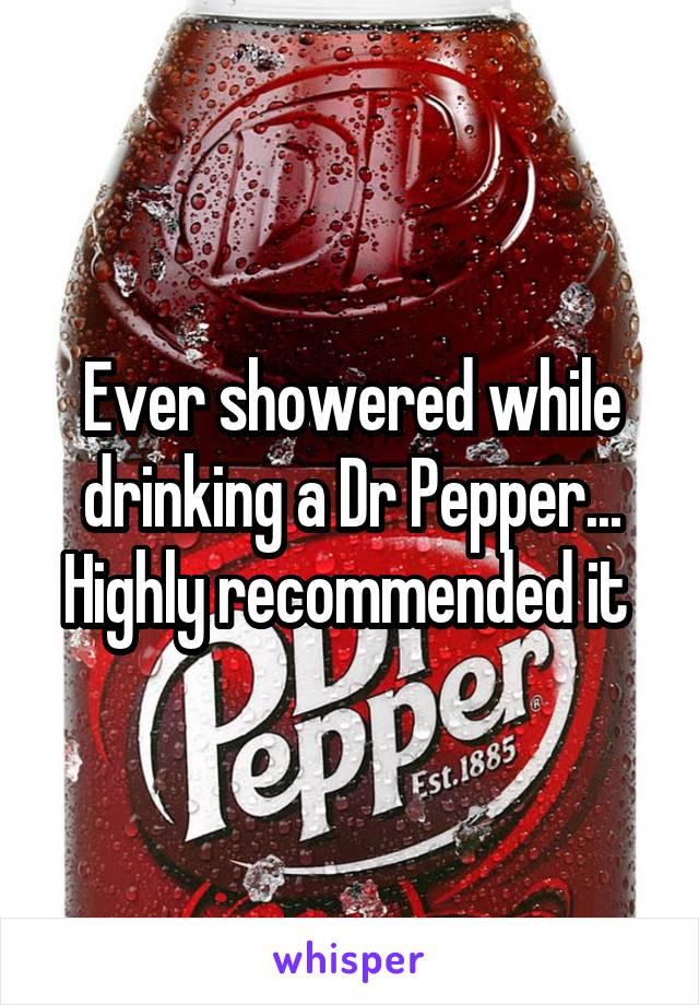 Ever showered while drinking a Dr Pepper... Highly recommended it 