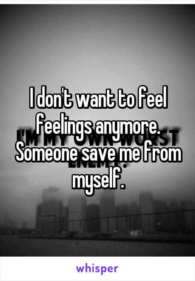 I don't want to feel feelings anymore. Someone save me from myself.