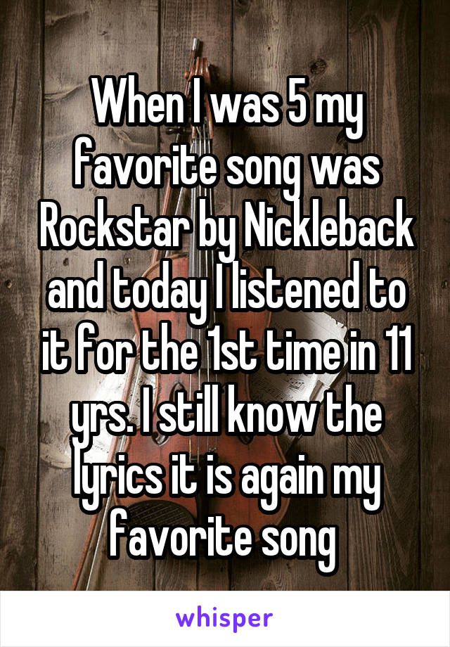 When I was 5 my favorite song was Rockstar by Nickleback and today I listened to it for the 1st time in 11 yrs. I still know the lyrics it is again my favorite song 