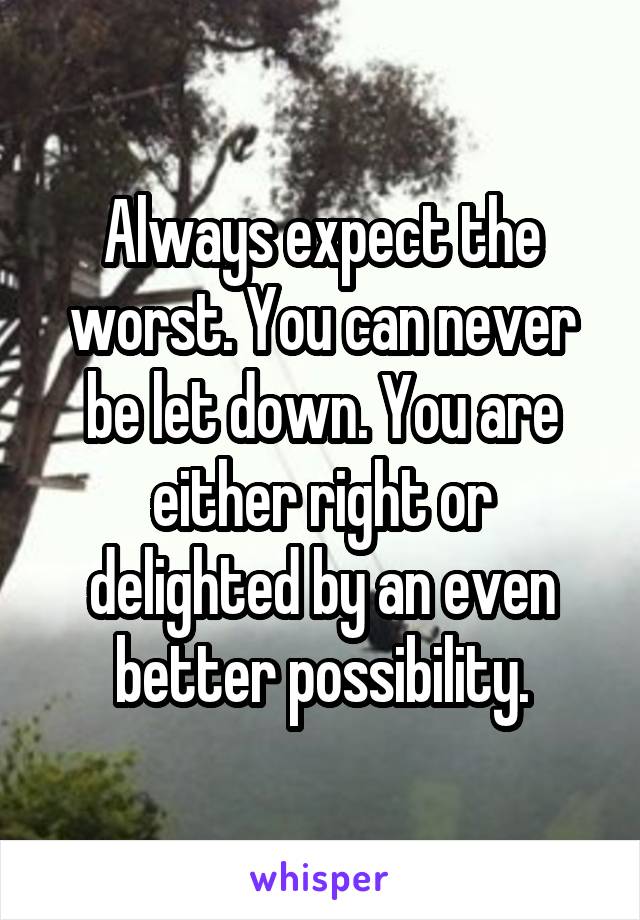 Always expect the worst. You can never be let down. You are either right or delighted by an even better possibility.