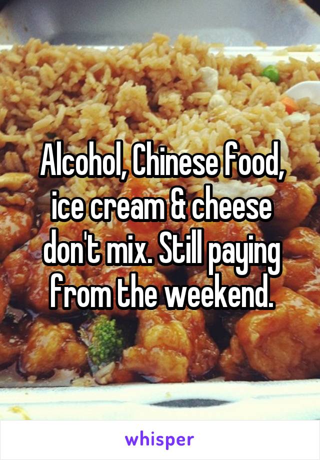 Alcohol, Chinese food, ice cream & cheese don't mix. Still paying from the weekend.