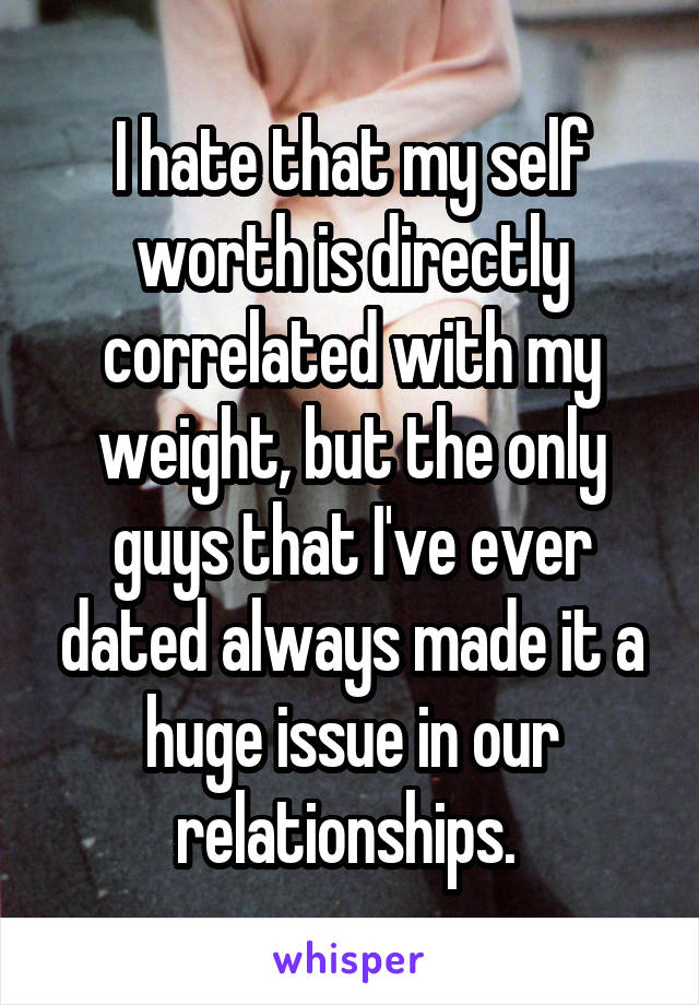 I hate that my self worth is directly correlated with my weight, but the only guys that I've ever dated always made it a huge issue in our relationships. 