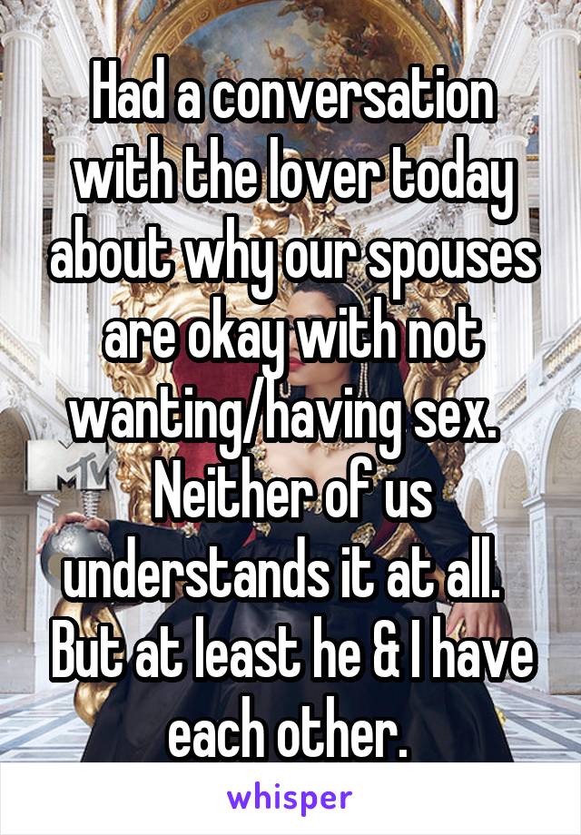 Had a conversation with the lover today about why our spouses are okay with not wanting/having sex.   Neither of us understands it at all.   But at least he & I have each other. 