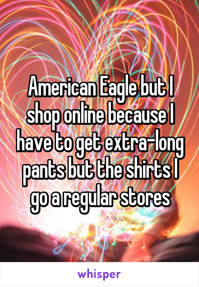 American Eagle but I shop online because I have to get extra-long pants but the shirts I go a regular stores