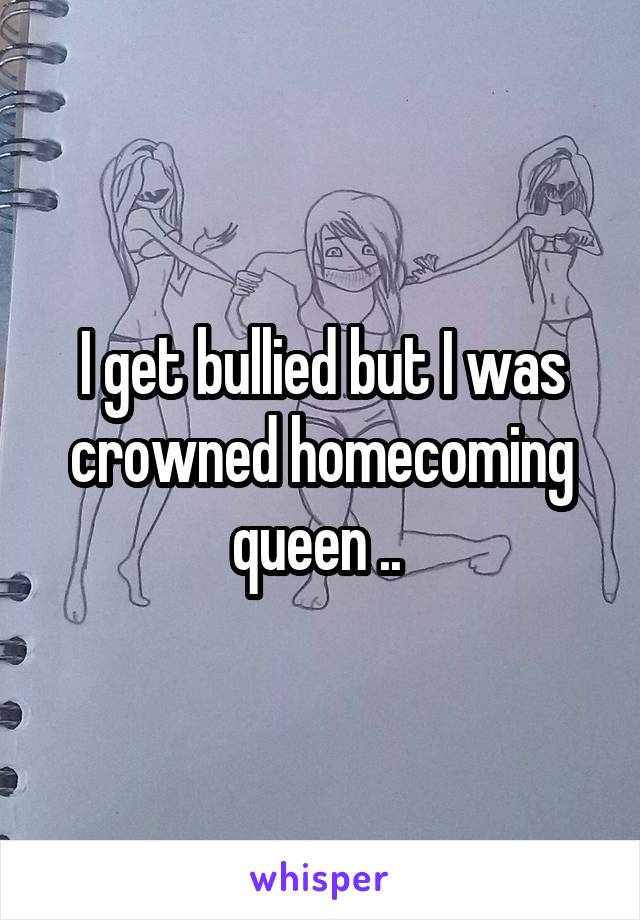 I get bullied but I was crowned homecoming queen .. 