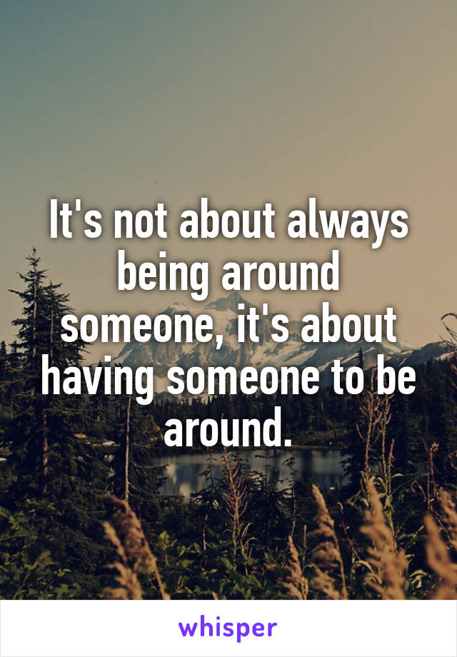 It's not about always being around someone, it's about having someone to be around.