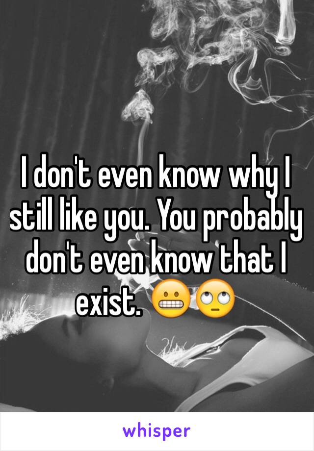 I don't even know why I still like you. You probably don't even know that I exist. 😬🙄