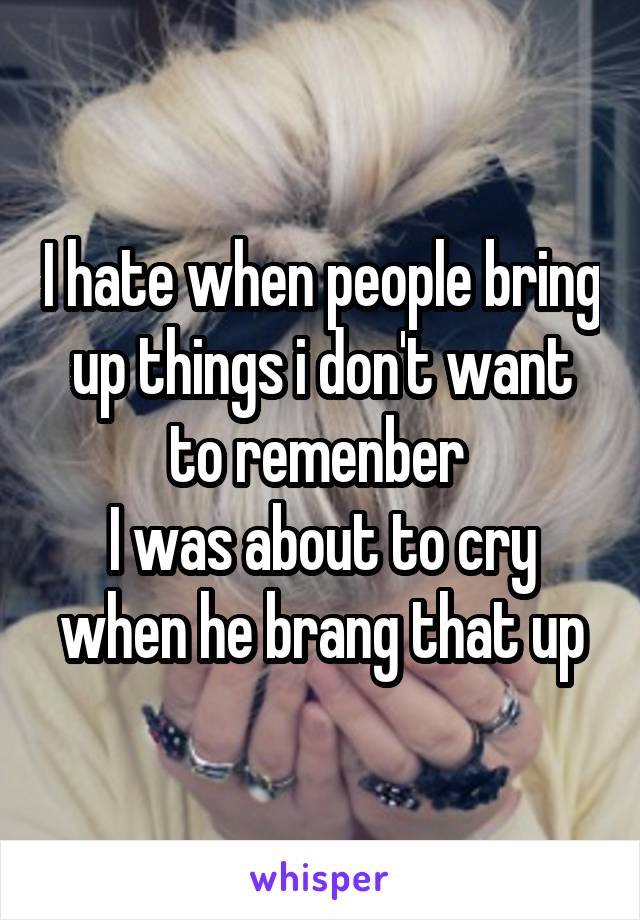 I hate when people bring up things i don't want to remenber 
I was about to cry when he brang that up