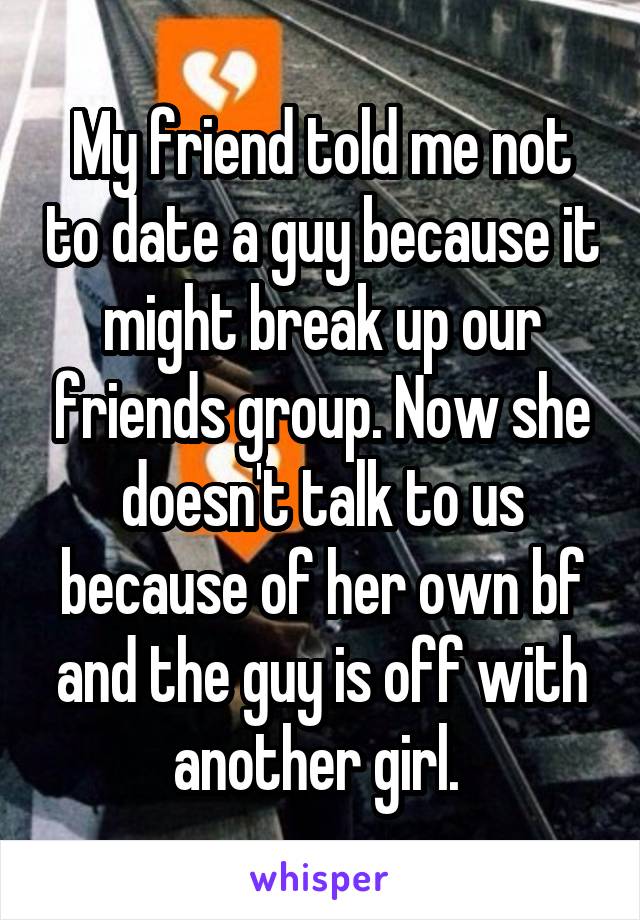 My friend told me not to date a guy because it might break up our friends group. Now she doesn't talk to us because of her own bf and the guy is off with another girl. 