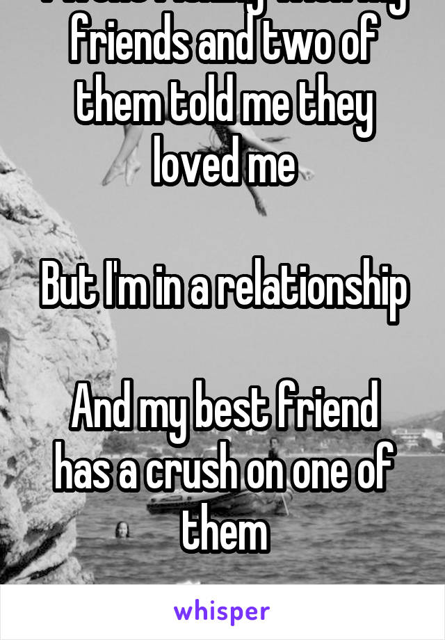 I went fishing with my friends and two of them told me they loved me

But I'm in a relationship 
And my best friend has a crush on one of them

Wtf do I do