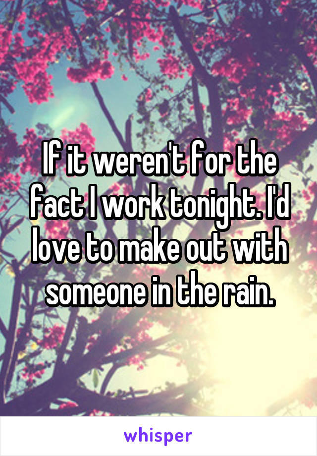 If it weren't for the fact I work tonight. I'd love to make out with someone in the rain.