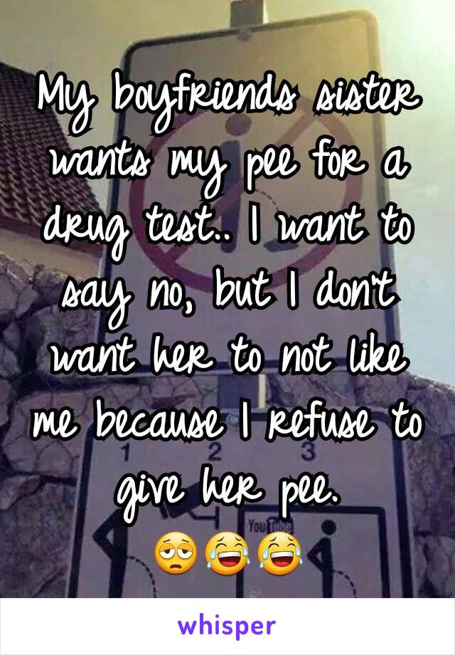 My boyfriends sister wants my pee for a drug test.. I want to say no, but I don't want her to not like me because I refuse to give her pee. 😩😂😂