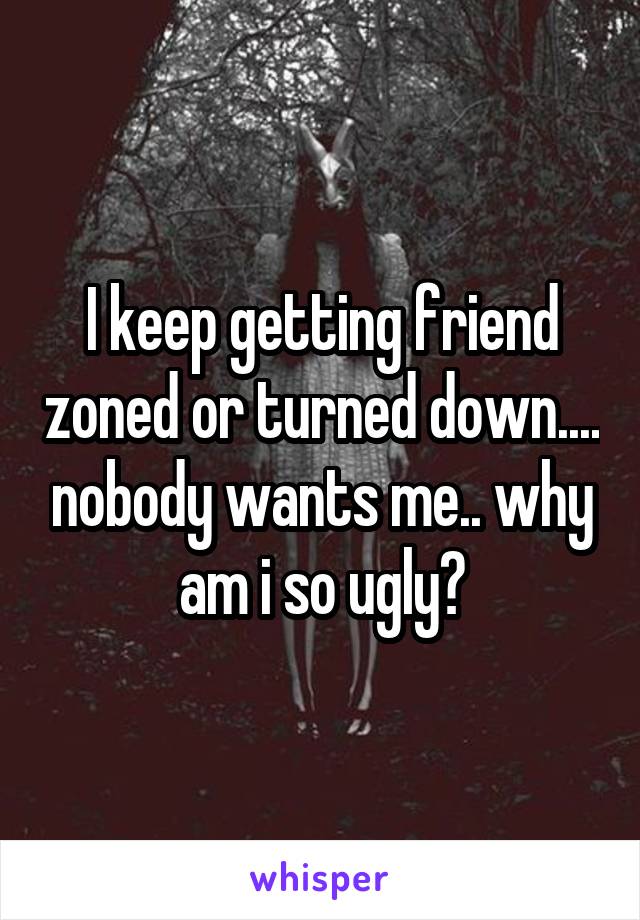 I keep getting friend zoned or turned down.... nobody wants me.. why am i so ugly?