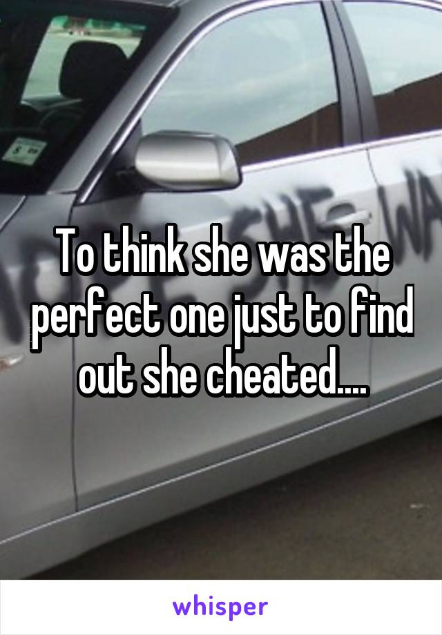 To think she was the perfect one just to find out she cheated....