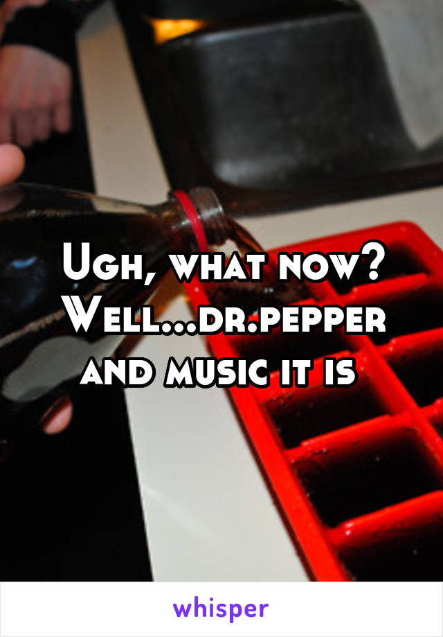 Ugh, what now? Well...dr.pepper and music it is 