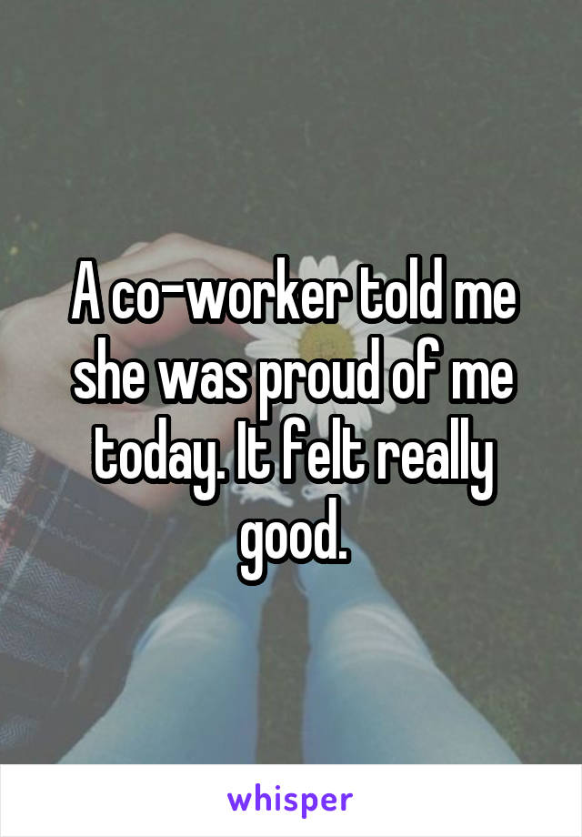 A co-worker told me she was proud of me today. It felt really good.