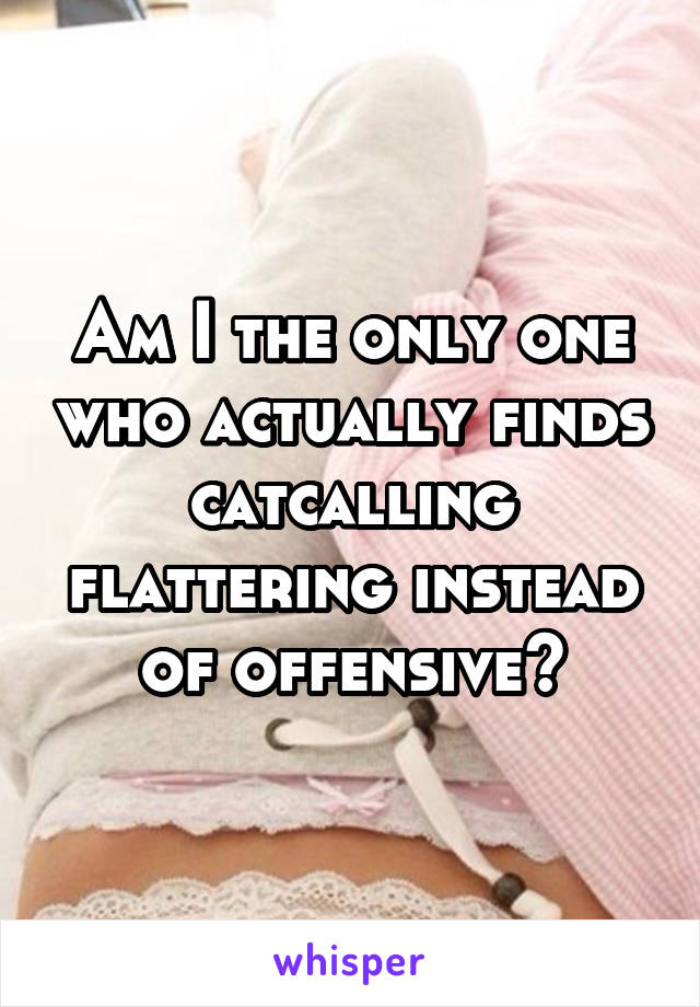 Am I the only one who actually finds catcalling flattering instead of offensive?