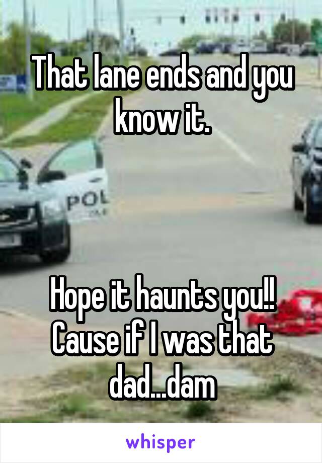 That lane ends and you know it.



Hope it haunts you!! Cause if I was that dad...dam