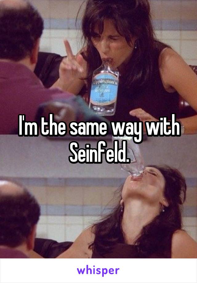 I'm the same way with Seinfeld.