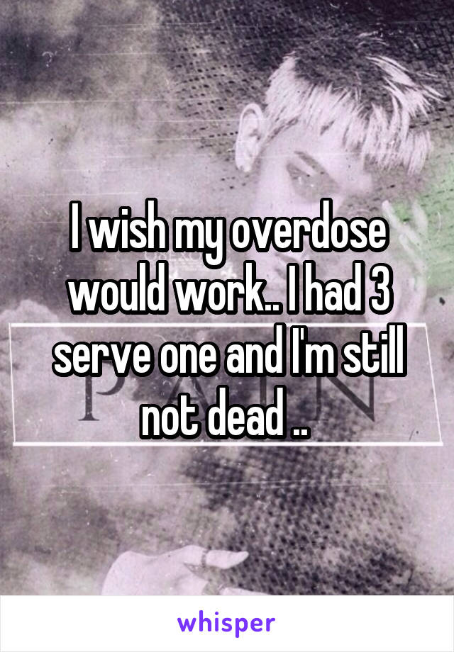 I wish my overdose would work.. I had 3 serve one and I'm still not dead .. 