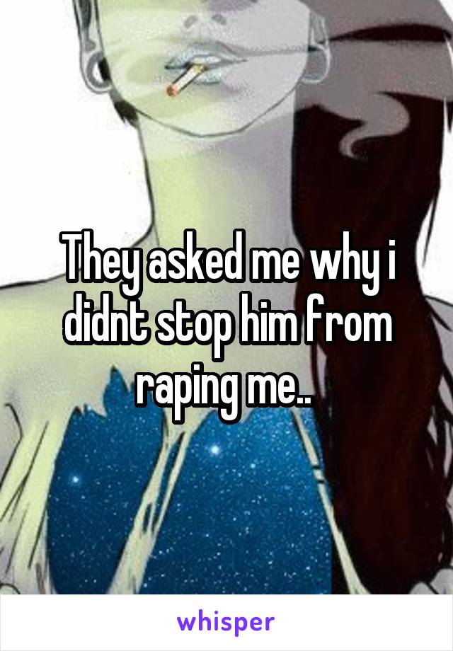 They asked me why i didnt stop him from raping me.. 