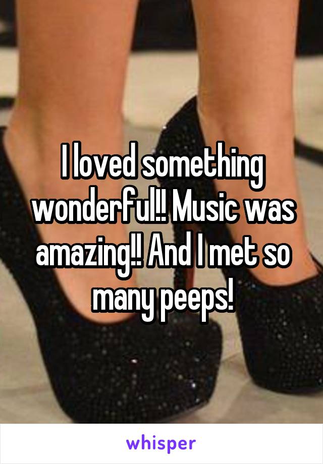 I loved something wonderful!! Music was amazing!! And I met so many peeps!