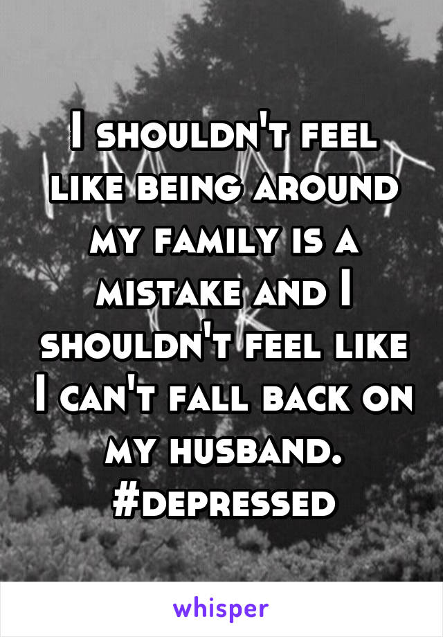 I shouldn't feel like being around my family is a mistake and I shouldn't feel like I can't fall back on my husband. #depressed