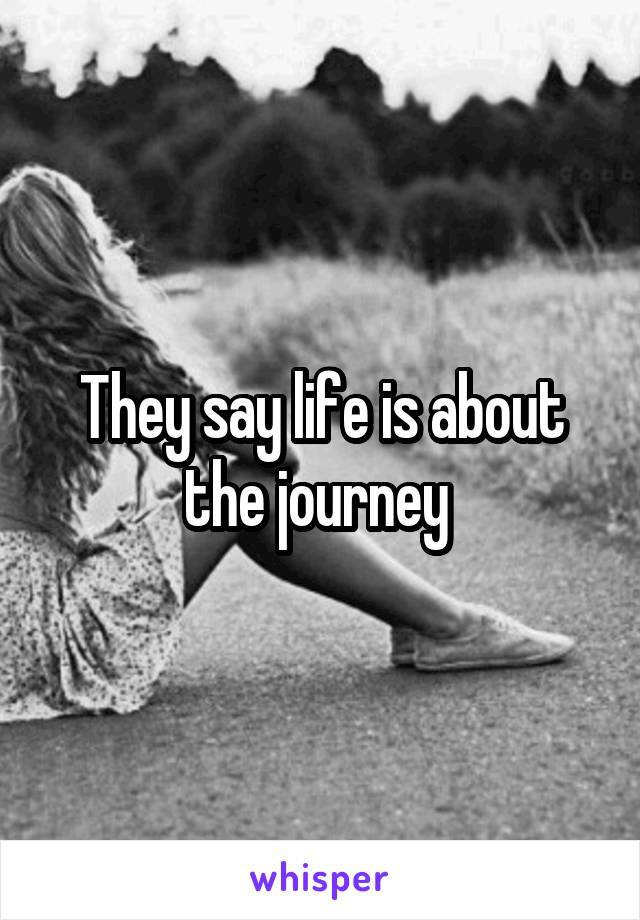 They say life is about the journey 