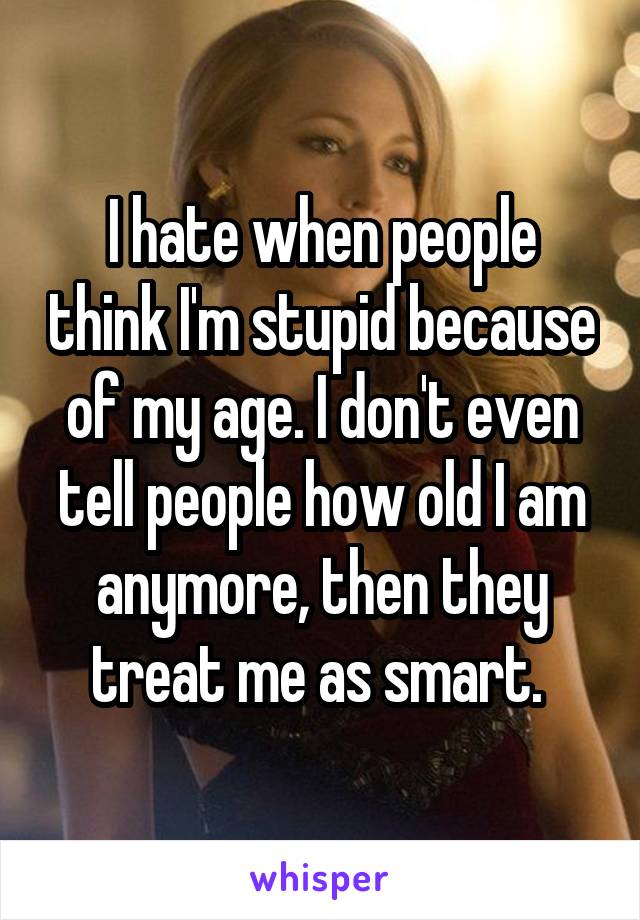 I hate when people think I'm stupid because of my age. I don't even tell people how old I am anymore, then they treat me as smart. 