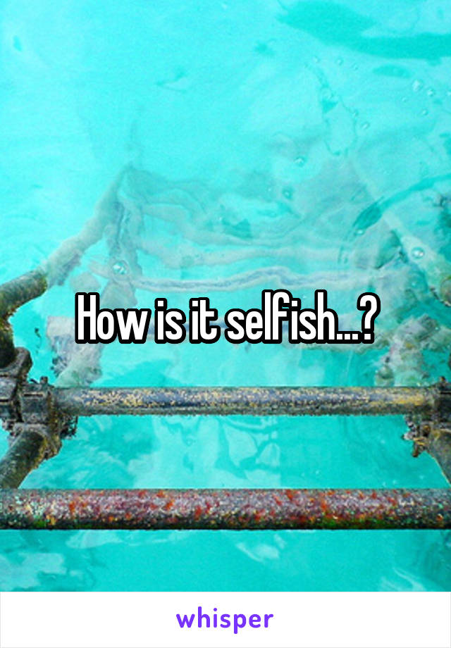 How is it selfish...?