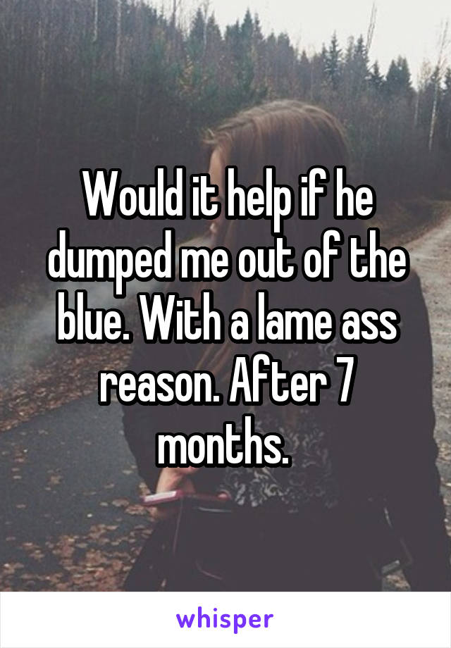 Would it help if he dumped me out of the blue. With a lame ass reason. After 7 months. 