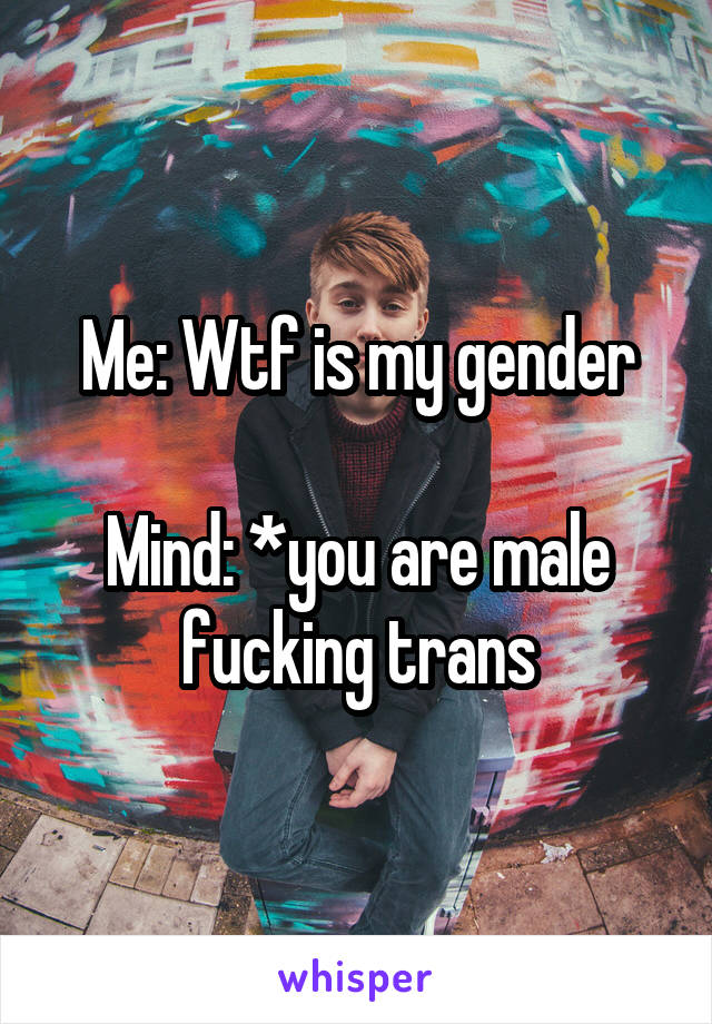 Me: Wtf is my gender

Mind: *you are male fucking trans