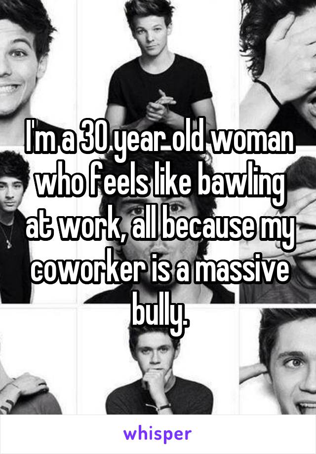 I'm a 30 year old woman who feels like bawling at work, all because my coworker is a massive bully.