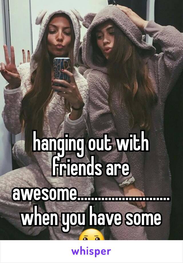 hanging out with friends are awesome...........................when you have some 😐