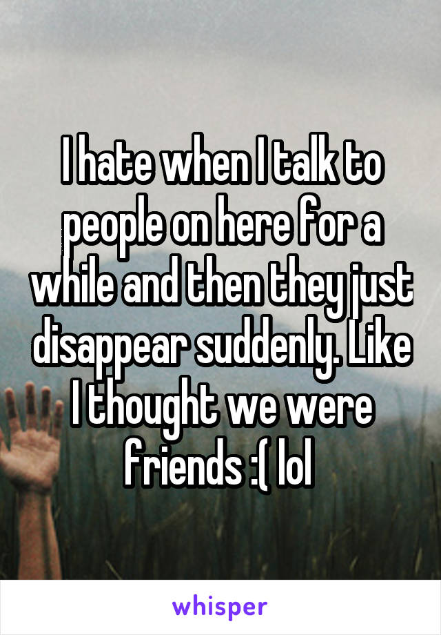 I hate when I talk to people on here for a while and then they just disappear suddenly. Like I thought we were friends :( lol 